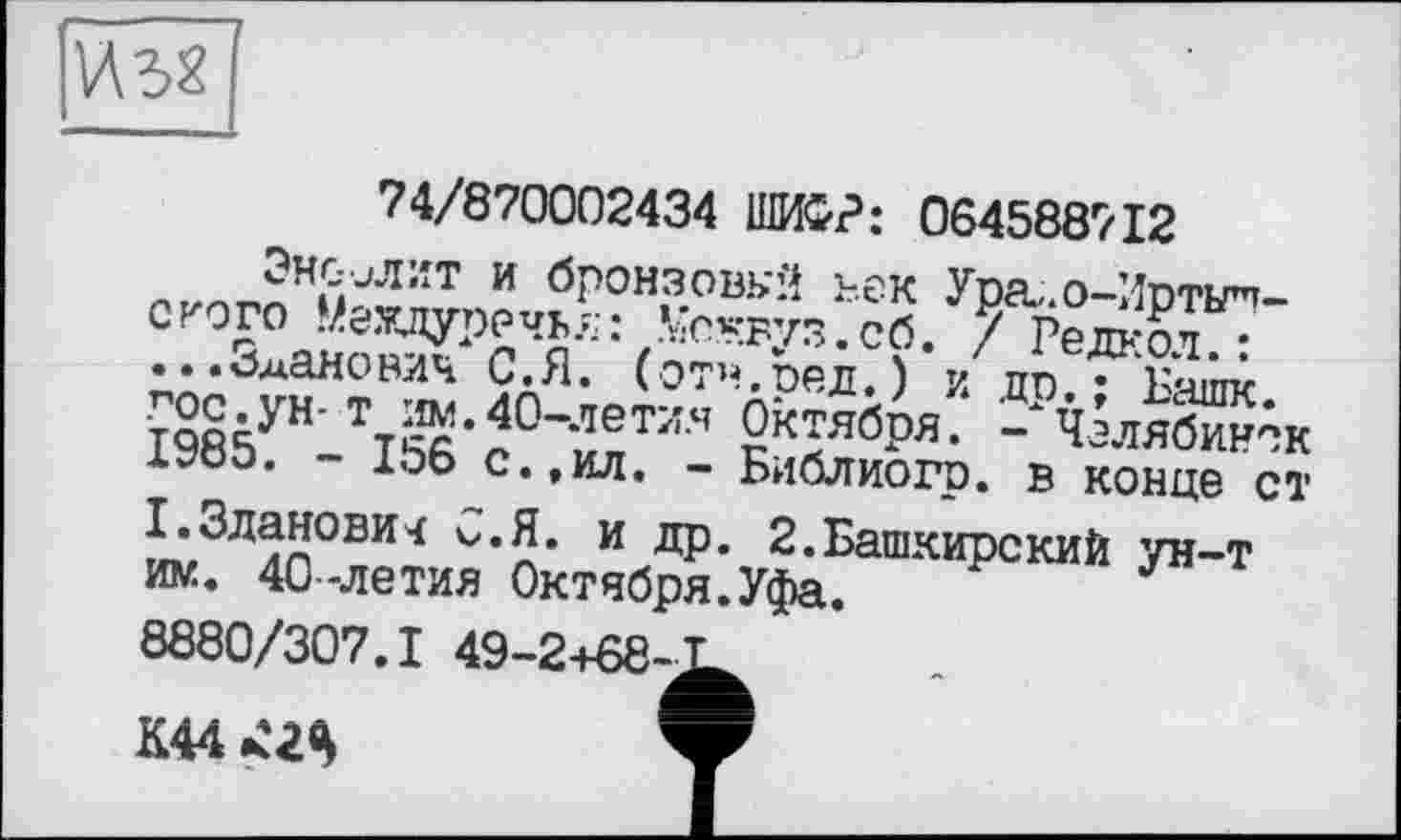 ﻿
74/870002434 ШИФР: 064588712
ЭНС-иЛИТ И брОНЗОВКЙ ВеК Уоа, О-Мпткпп-сгого Меадурочьл : Медвуз. об. / ’ РедаоГ? ...о^анович С.Я. (отв,пел.) и цп • Бчшк І9Є5УН-ТГ5б'с°''ипТІ!Ч кТбря- - Челябинск Х?оэ. 1ОЬ с.,ил. - Библиогр. в конце ст ™ЗЛлл0ВИЧ v’5‘ и ДР* 2-Башкирский ун-т им. 40-летия Октября.Уфа.
8880/307.1 49-2+68-^
К44	ф